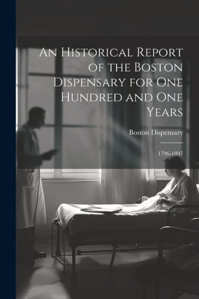 An Historical Report Of The Boston Dispensary For One Hundred And One Years: 1796-1897