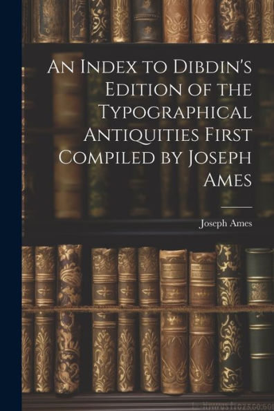 An Index To Dibdin's Edition Of The Typographical Antiquities First Compiled By Joseph Ames