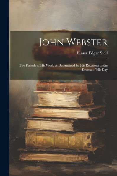 John Webster: The Periods Of His Work As Determined By His Relations To The Drama Of His Day