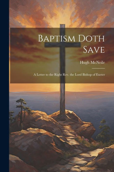 Baptism Doth Save: A Letter To The Right Rev. The Lord Bishop Of Exeter