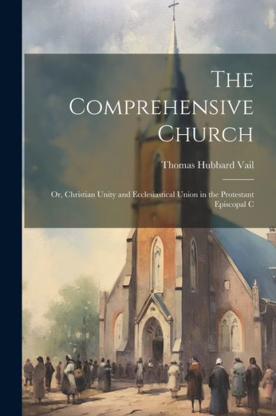 The Comprehensive Church: Or, Christian Unity And Ecclesiastical Union In The Protestant Episcopal C
