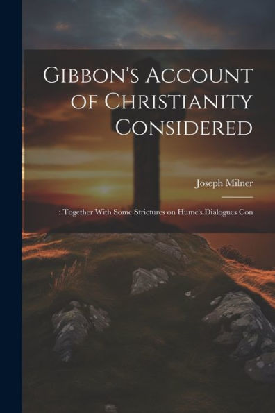 Gibbon's Account Of Christianity Considered: : Together With Some Strictures On Hume's Dialogues Con