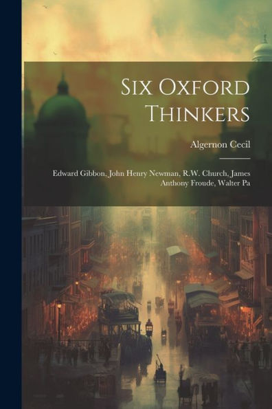 Six Oxford Thinkers: Edward Gibbon, John Henry Newman, R.W. Church, James Anthony Froude, Walter Pa