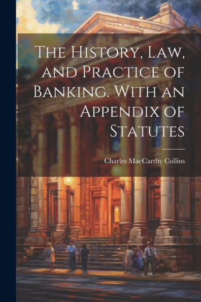 The History, Law, And Practice Of Banking. With An Appendix Of Statutes