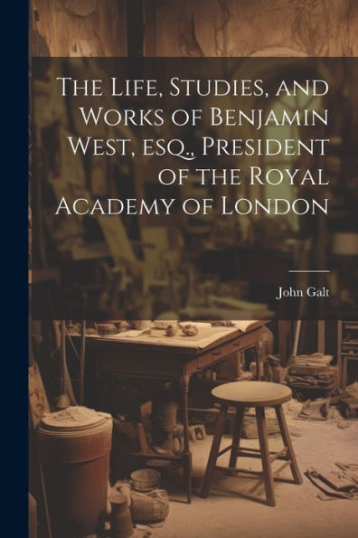 The Life, Studies, And Works Of Benjamin West, Esq., President Of The Royal Academy Of London