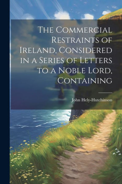 The Commercial Restraints Of Ireland, Considered In A Series Of Letters To A Noble Lord, Containing