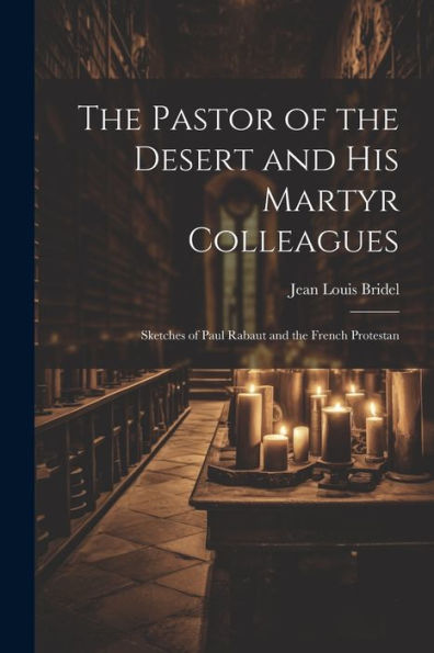 The Pastor Of The Desert And His Martyr Colleagues: Sketches Of Paul Rabaut And The French Protestan