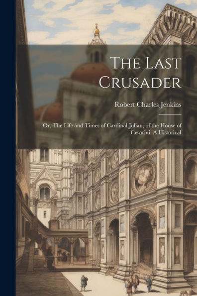 The Last Crusader: Or, The Life And Times Of Cardinal Julian, Of The House Of Cesarini. A Historical - 9781022038226