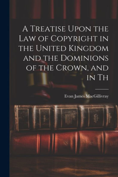 A Treatise Upon The Law Of Copyright In The United Kingdom And The Dominions Of The Crown, And In Th