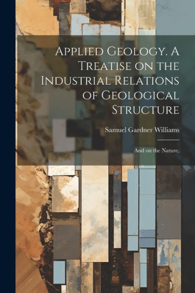 Applied Geology. A Treatise On The Industrial Relations Of Geological Structure; And On The Nature,