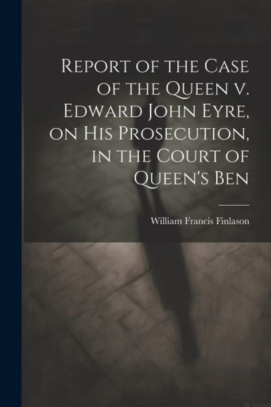 Report Of The Case Of The Queen V. Edward John Eyre, On His Prosecution, In The Court Of Queen's Ben