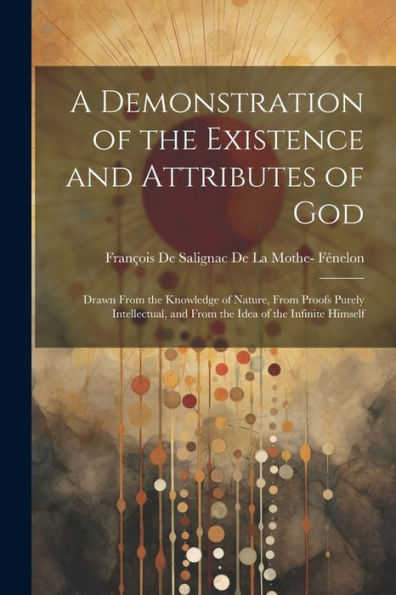 A Demonstration Of The Existence And Attributes Of God: Drawn From The Knowledge Of Nature, From Proofs Purely Intellectual, And From The Idea Of The Infinite Himself