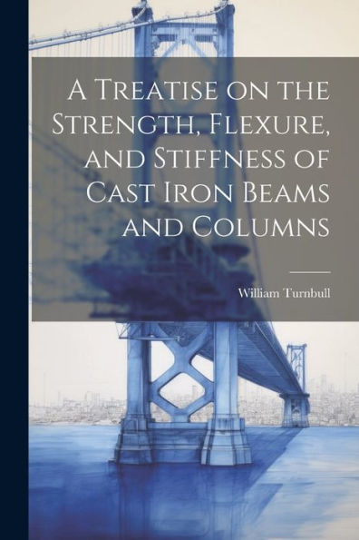 A Treatise On The Strength, Flexure, And Stiffness Of Cast Iron Beams And Columns
