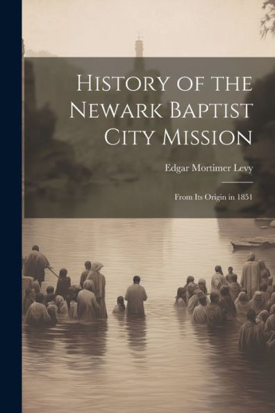 History Of The Newark Baptist City Mission: From Its Origin In 1851