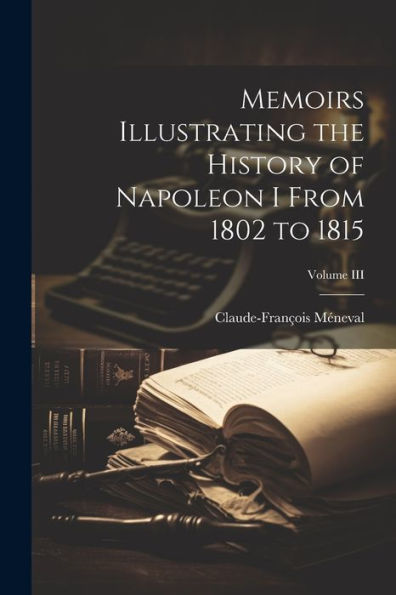 Memoirs Illustrating The History Of Napoleon I From 1802 To 1815; Volume Iii