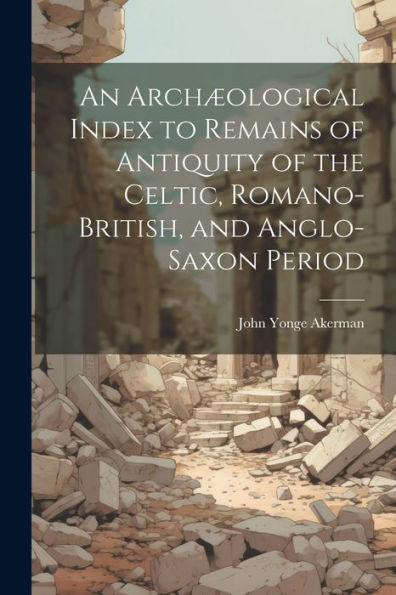 An Archæological Index To Remains Of Antiquity Of The Celtic, Romano-British, And Anglo-Saxon Period