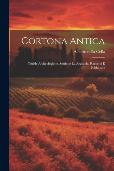 Cortona Antica: Notizie Archeologiche, Storiche Ed Artistiche Raccolte E Pubblicate