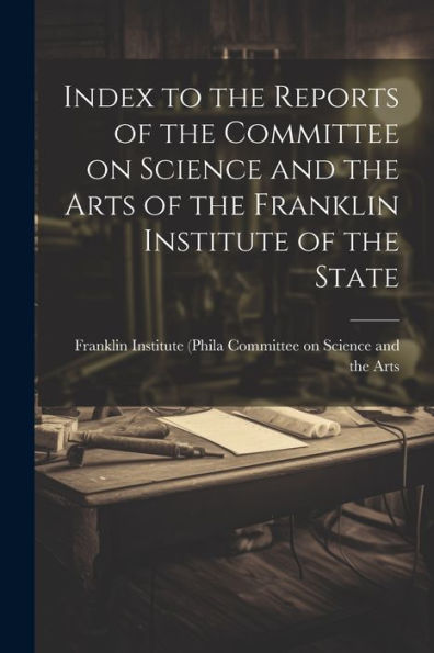 Index To The Reports Of The Committee On Science And The Arts Of The Franklin Institute Of The State