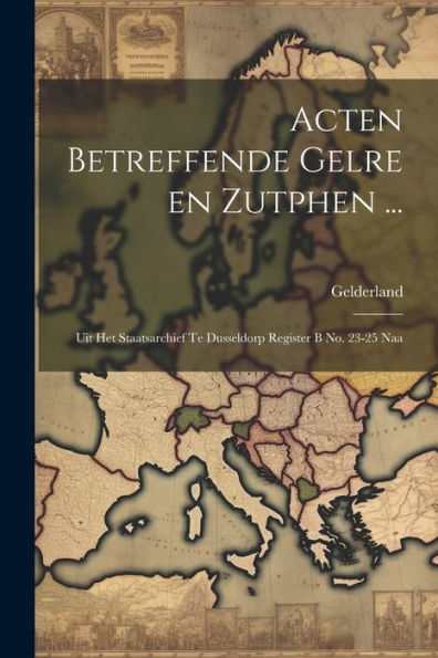 Acten Betreffende Gelre En Zutphen ...: Uit Het Staatsarchief Te Dusseldorp Register B No. 23-25 Naa