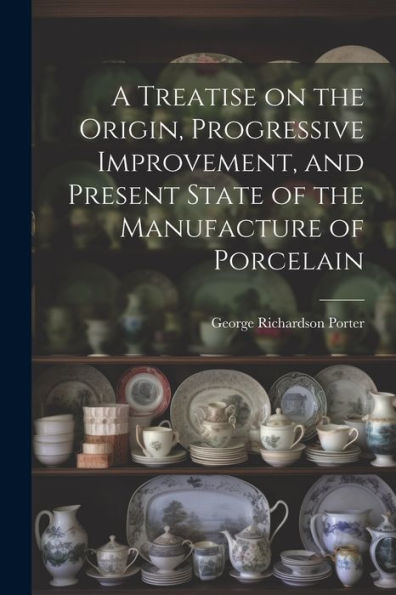 A Treatise On The Origin, Progressive Improvement, And Present State Of The Manufacture Of Porcelain