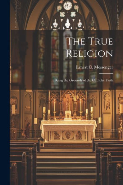 The True Religion: Being The Grounds Of The Catholic Faith