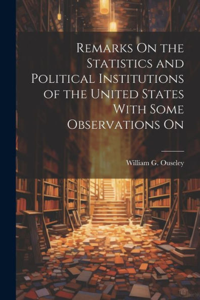 Remarks On The Statistics And Political Institutions Of The United States With Some Observations On