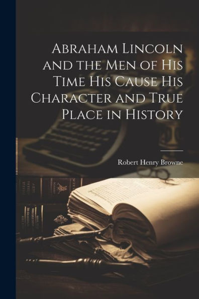 Abraham Lincoln And The Men Of His Time His Cause His Character And True Place In History