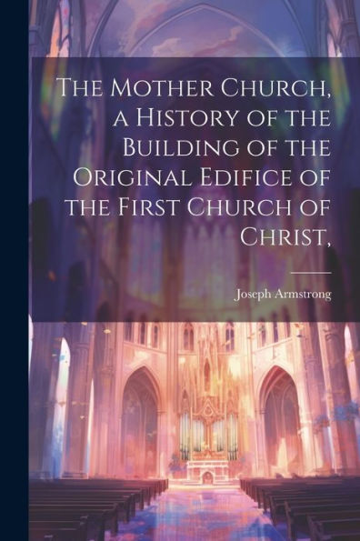 The Mother Church, A History Of The Building Of The Original Edifice Of The First Church Of Christ,