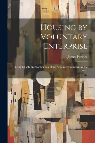 Housing By Voluntary Enterprise: Being Chiefly An Examination Of The Arguments Concerning The Provis