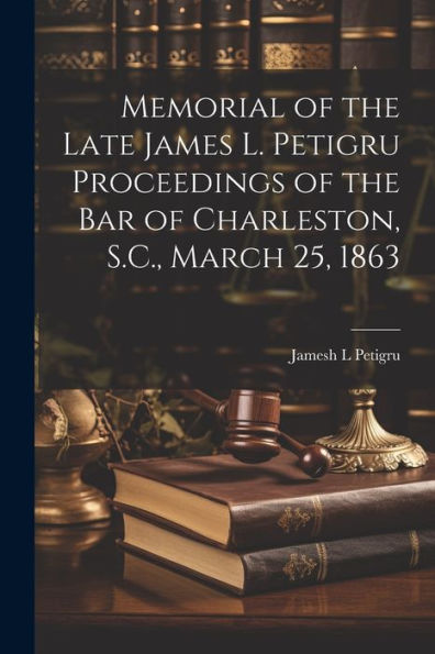 Memorial Of The Late James L. Petigru Proceedings Of The Bar Of Charleston, S.C., March 25, 1863