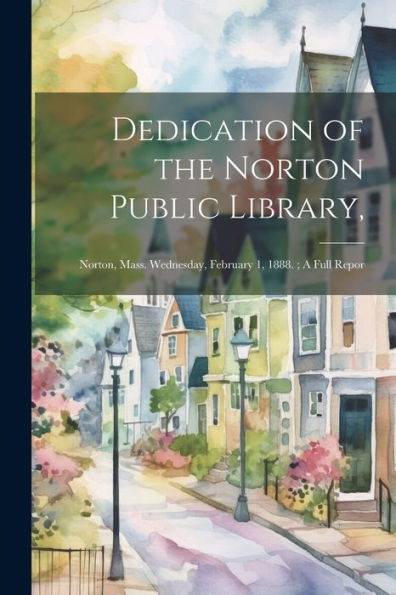 Dedication Of The Norton Public Library,: Norton, Mass. Wednesday, February 1, 1888.; A Full Repor