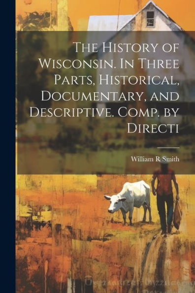 The History Of Wisconsin. In Three Parts, Historical, Documentary, And Descriptive. Comp. By Directi