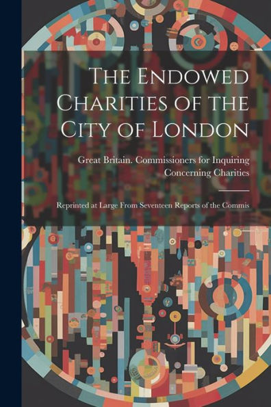 The Endowed Charities Of The City Of London: Reprinted At Large From Seventeen Reports Of The Commis