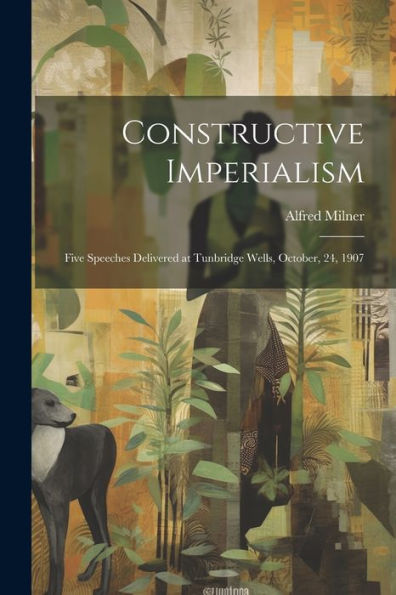 Constructive Imperialism: Five Speeches Delivered At Tunbridge Wells, October, 24, 1907
