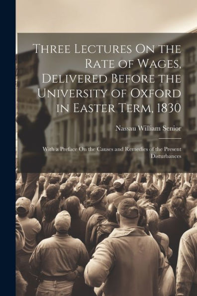 Three Lectures On The Rate Of Wages, Delivered Before The University Of Oxford In Easter Term, 1830: With A Preface On The Causes And Remedies Of The Present Disturbances - 9781022188457
