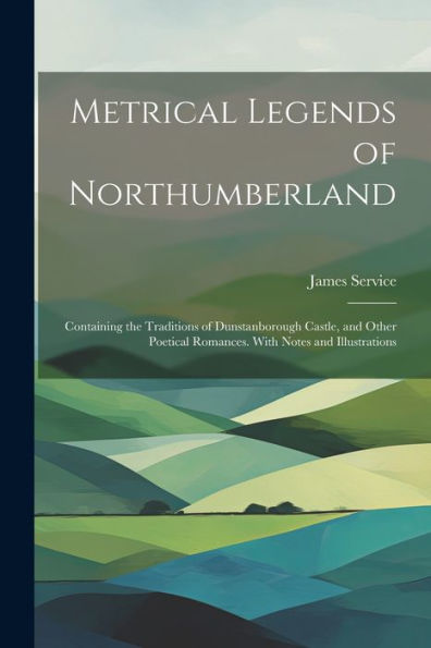 Metrical Legends Of Northumberland; Containing The Traditions Of Dunstanborough Castle, And Other Poetical Romances. With Notes And Illustrations - 9781022193765