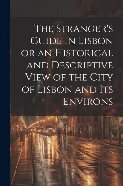 The Stranger's Guide In Lisbon Or An Historical And Descriptive View Of The City Of Lisbon And Its Environs - 9781022194199