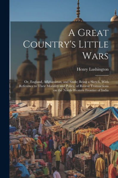 A Great Country's Little Wars: Or, England, Affghanistan, And Sinde; Being A Sketch, With Reference To Their Morality And Policy, Of Recent Transactions On The North-Western Frontier Of India - 9781022195127
