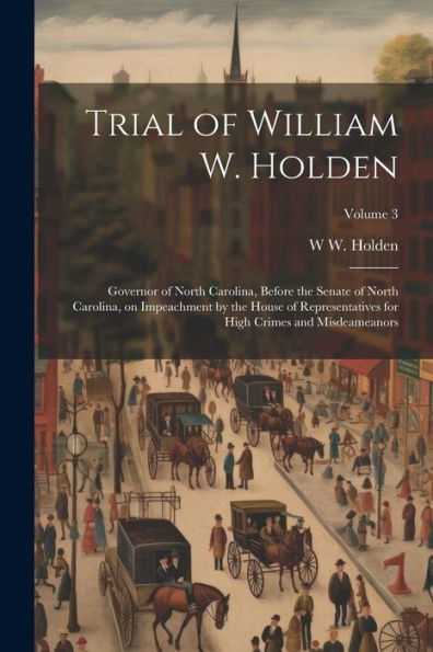 Trial Of William W. Holden: Governor Of North Carolina, Before The Senate Of North Carolina, On Impeachment By The House Of Representatives For High Crimes And Misdeameanors; Volume 3 - 9781022202726
