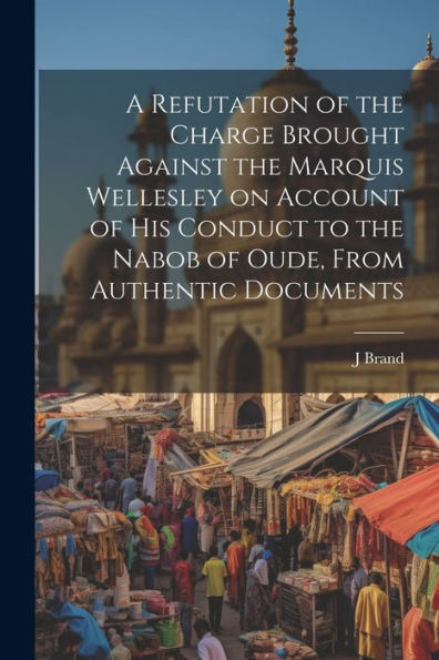 A Refutation Of The Charge Brought Against The Marquis Wellesley On Account Of His Conduct To The Nabob Of Oude, From Authentic Documents - 9781022203099