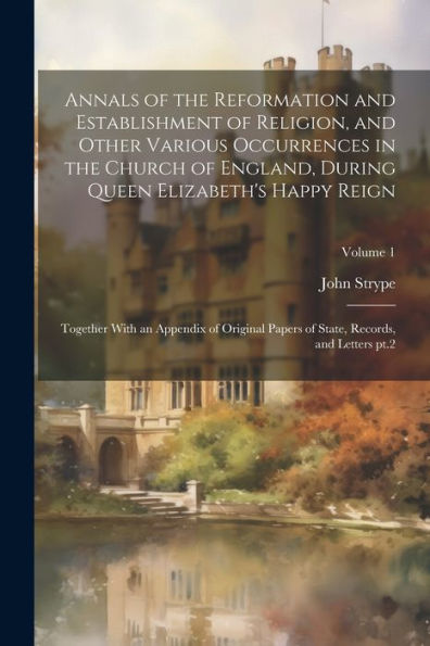 Annals Of The Reformation And Establishment Of Religion, And Other Various Occurrences In The Church Of England, During Queen Elizabeth's Happy Reign: ... Of State, Records, And Letters Pt.2; Volume 1 - 9781022203631