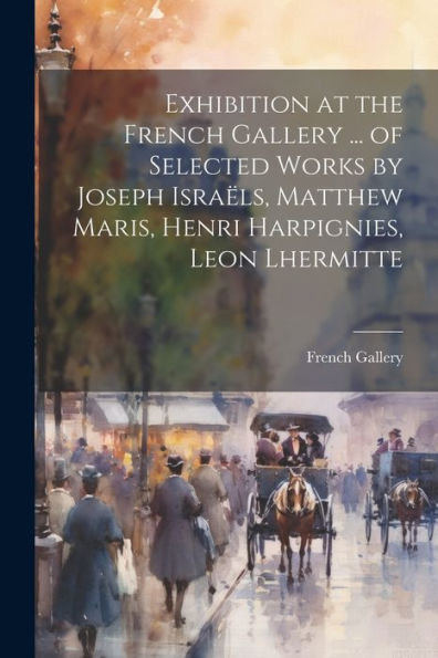 Exhibition At The French Gallery ... Of Selected Works By Joseph Israëls, Matthew Maris, Henri Harpignies, Leon Lhermitte - 9781022216259