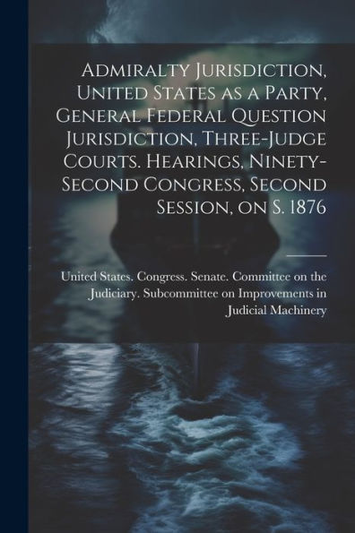Admiralty Jurisdiction, United States As A Party, General Federal Question Jurisdiction, Three-Judge Courts. Hearings, Ninety-Second Congress, Second Session, On S. 1876 - 9781022217843