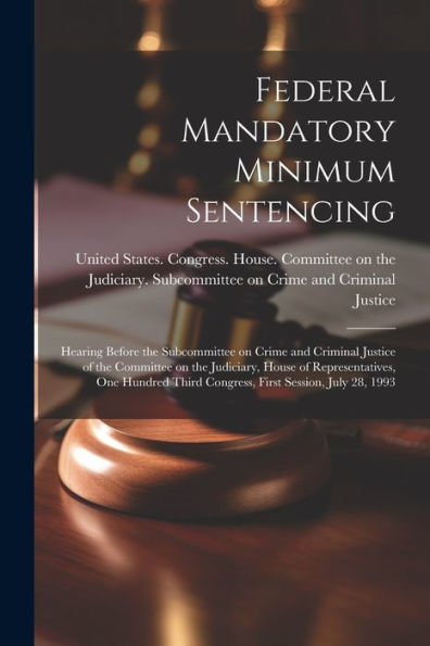 Federal Mandatory Minimum Sentencing: Hearing Before The Subcommittee On Crime And Criminal Justice Of The Committee On The Judiciary, House Of ... Third Congress, First Session, July 28, 1993 - 9781022220959
