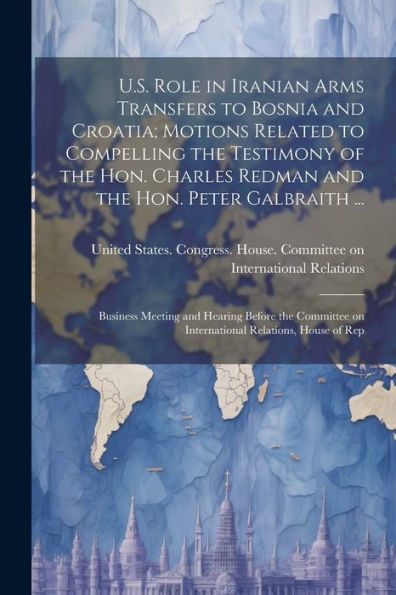 U.S. Role In Iranian Arms Transfers To Bosnia And Croatia; Motions Related To Compelling The Testimony Of The Hon. Charles Redman And The Hon. Peter ... On International Relations, House Of Rep