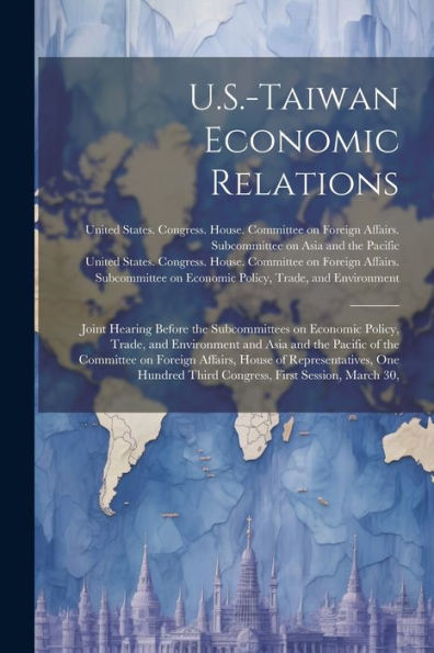 U.S.-Taiwan Economic Relations: Joint Hearing Before The Subcommittees On Economic Policy, Trade, And Environment And Asia And The Pacific Of The ... Third Congress, First Session, March 30, - 9781022225497