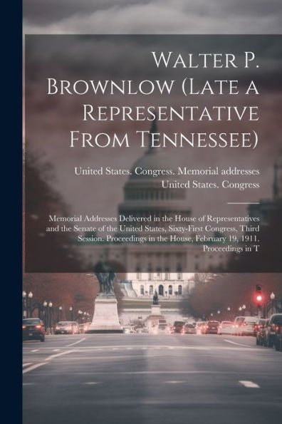 Walter P. Brownlow (Late A Representative From Tennessee); Memorial Addresses Delivered In The House Of Representatives And The Senate Of The United ... House, February 19, 1911. Proceedings In T - 9781022228092