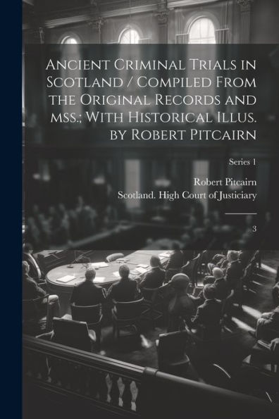 Ancient Criminal Trials In Scotland / Compiled From The Original Records And Mss.; With Historical Illus. By Robert Pitcairn: 3; Series 1