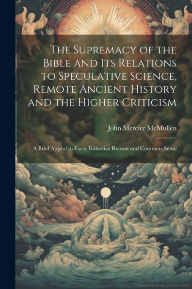 The Supremacy Of The Bible And Its Relations To Speculative Science, Remote Ancient History And The Higher Criticism; A Brief Appeal To Facts, Inductive Reason And Common-Sense
