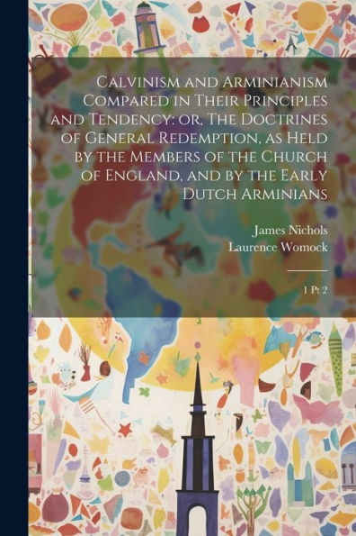 Calvinism And Arminianism Compared In Their Principles And Tendency: Or, The Doctrines Of General Redemption, As Held By The Members Of The Church Of England, And By The Early Dutch Arminians: 1 Pt 2